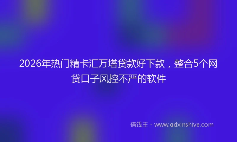 2026年热门精卡汇万塔贷款好下款，整合5个网贷口子风控不严的软件