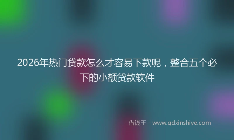 2026年热门贷款怎么才容易下款呢,整合五个必下的小额贷款软件