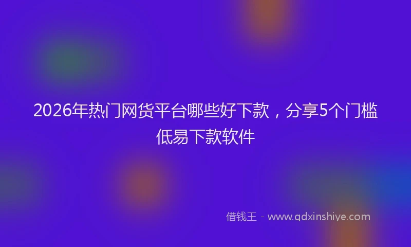 2026年热门网货平台哪些好下款，分享5个门槛低易下款软件