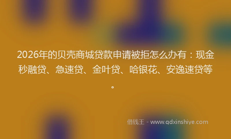 2026年的贝壳商城贷款申请被拒怎么办有：现金秒融贷、急速贷、金叶贷、哈银花、安逸速贷等。