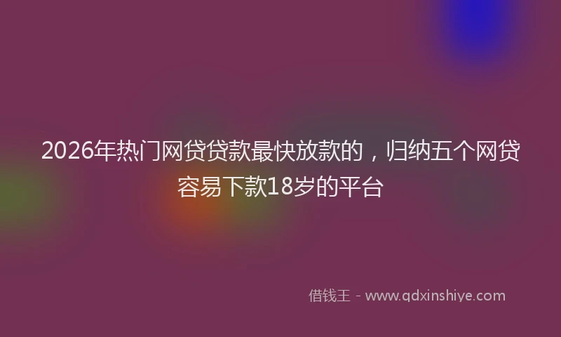 2026年热门网贷贷款最快放款的,归纳五个网贷容易下款18岁的平台