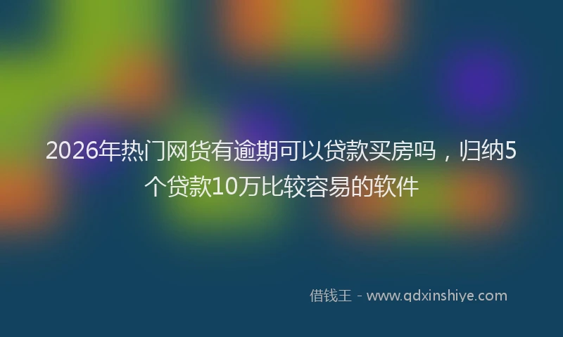 2026年热门网货有逾期可以贷款买房吗，归纳5个贷款10万比较容易的软件