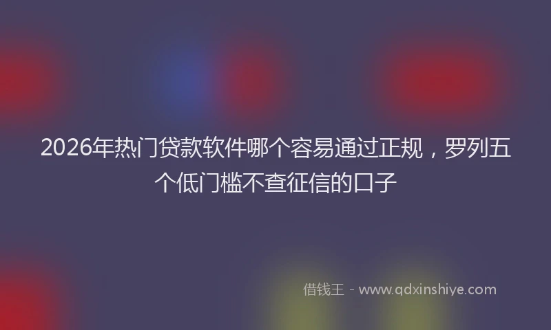 2026年热门贷款软件哪个容易通过正规，罗列五个低门槛不查征信的口子