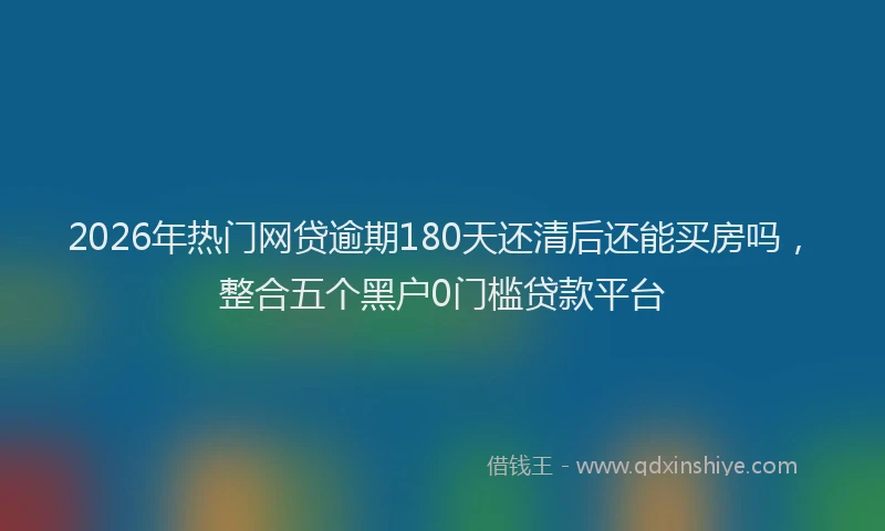 2026年热门网贷逾期180天还清后还能买房吗，整合五个黑户0门槛贷款平台