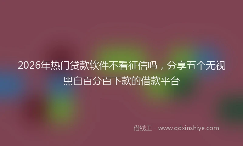 2026年热门贷款软件不看征信吗，分享五个无视黑白百分百下款的借款平台