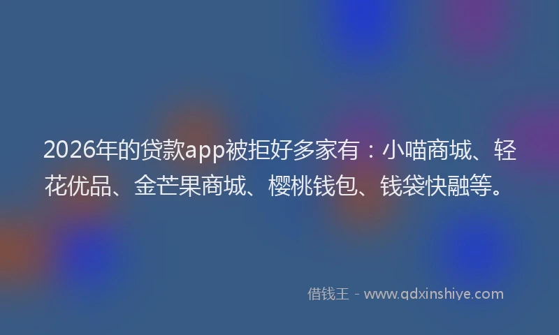 2026年的贷款app被拒好多家有：小喵商城、轻花优品、金芒果商城、樱桃钱包、钱袋快融等。