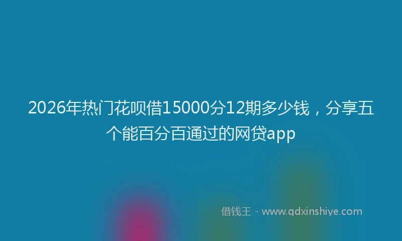 2026年热门花呗借15000分12期多少钱,分享五个能百分百通过的网贷app