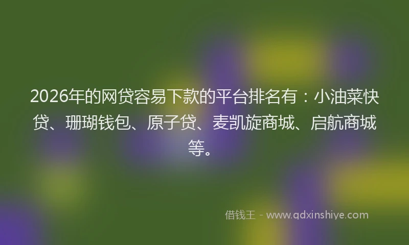 2026年的网贷容易下款的平台排名有：小油菜快贷、珊瑚钱包、原子贷、麦凯旋商城、启航商城等。