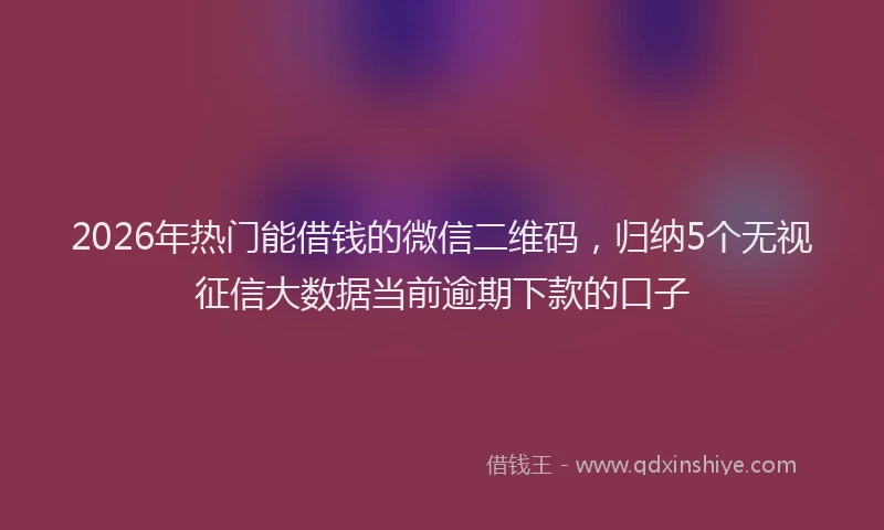 2026年热门能借钱的微信二维码，归纳5个无视征信大数据当前逾期下款的口子