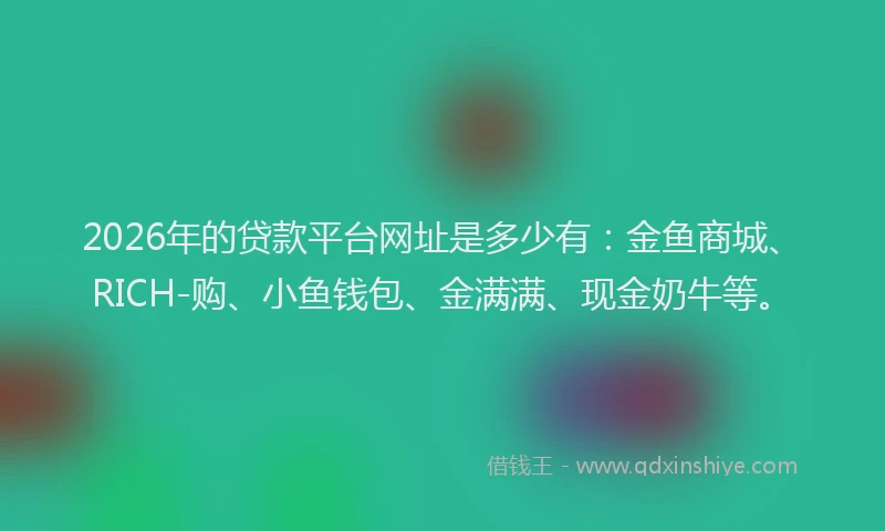2026年的贷款平台网址是多少有：金鱼商城、RICH-购、小鱼钱包、金满满、现金奶牛等。