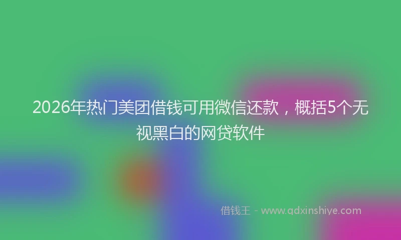 2026年热门美团借钱可用微信还款，概括5个无视黑白的网贷软件