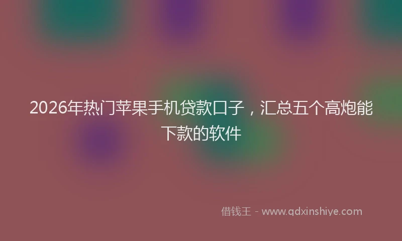 2026年热门苹果手机贷款口子,汇总五个高炮能下款的软件