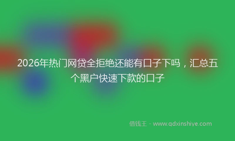 2026年热门网贷全拒绝还能有口子下吗，汇总五个黑户快速下款的口子