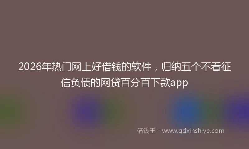 2026年热门网上好借钱的软件，归纳五个不看征信负债的网贷百分百下款app