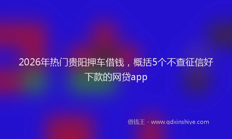 2026年热门贵阳押车借钱，概括5个不查征信好下款的网贷app