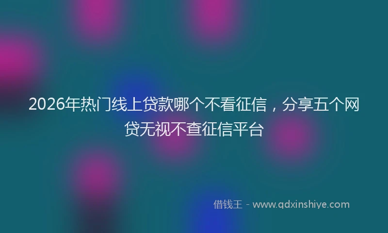 2026年热门线上贷款哪个不看征信，分享五个网贷无视不查征信平台
