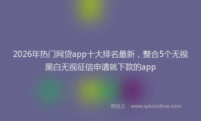 2026年热门网贷app十大排名最新，整合5个无视黑白无视征信申请就下款的app