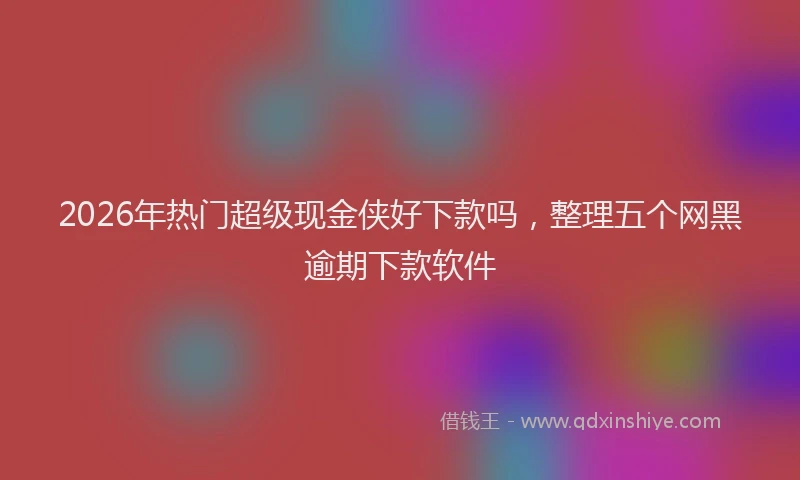 2026年热门超级现金侠好下款吗，整理五个网黑逾期下款软件