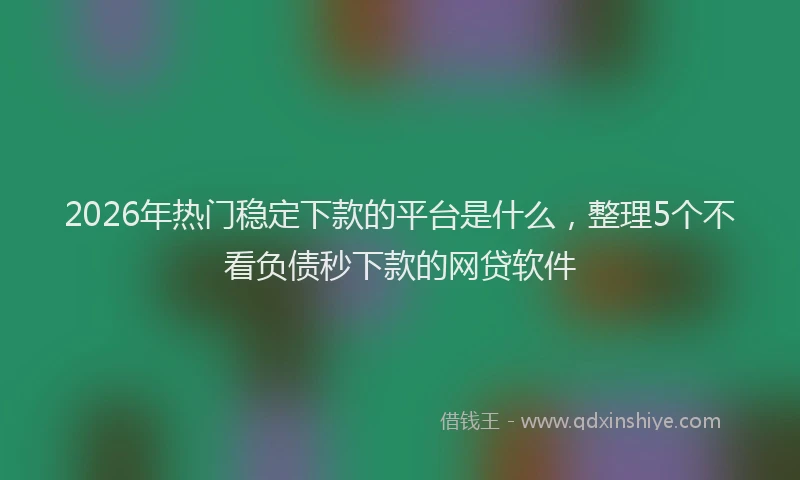 2026年热门稳定下款的平台是什么，整理5个不看负债秒下款的网贷软件