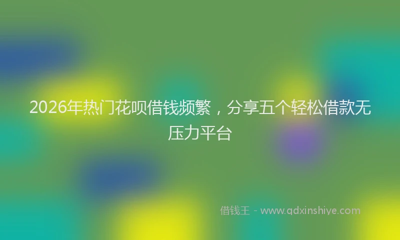 2026年热门花呗借钱频繁，分享五个轻松借款无压力平台