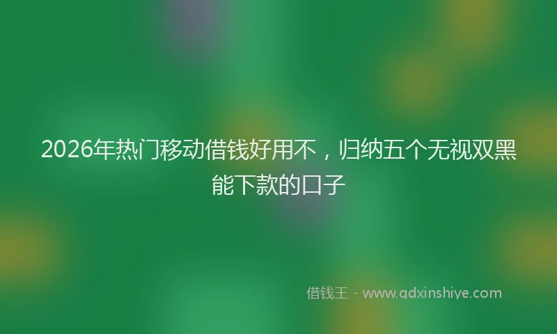 2026年热门移动借钱好用不，归纳五个无视双黑能下款的口子
