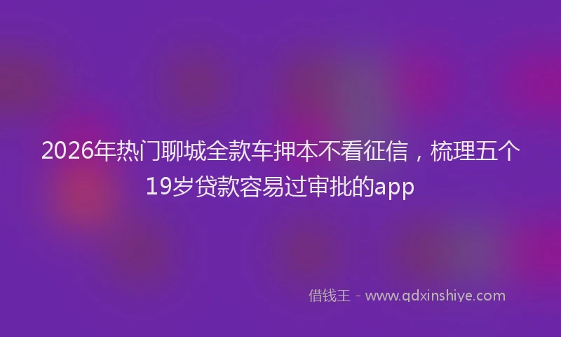 2026年热门聊城全款车押本不看征信，梳理五个19岁贷款容易过审批的app
