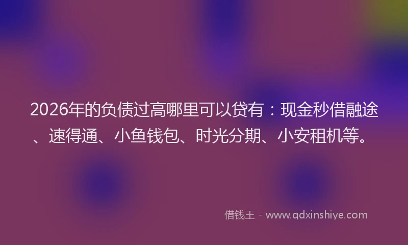 2026年的负债过高哪里可以贷有：现金秒借融途、速得通、小鱼钱包、时光分期、小安租机等。