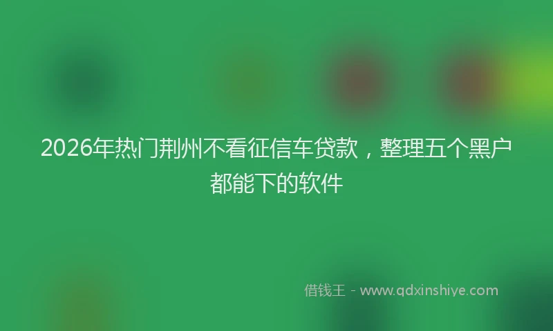 2026年热门荆州不看征信车贷款，整理五个黑户都能下的软件