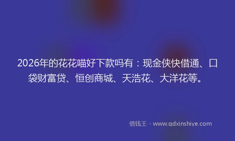 2026年的花花喵好下款吗有：现金侠快借通、口袋财富贷、恒创商城、天浩花、大洋花等。