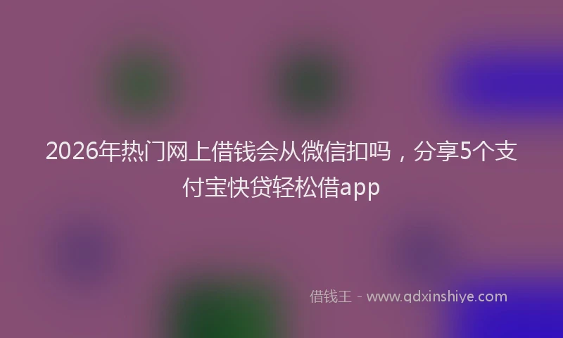 2026年热门网上借钱会从微信扣吗，分享5个支付宝快贷轻松借app
