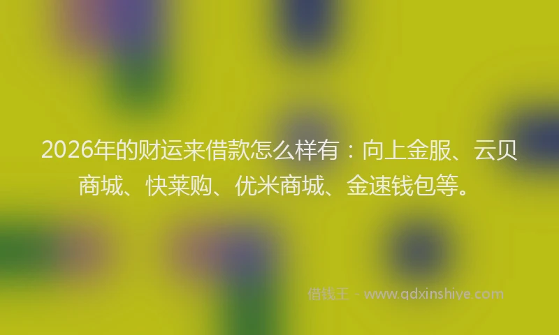 2026年的财运来借款怎么样有：向上金服、云贝商城、快莱购、优米商城、金速钱包等。
