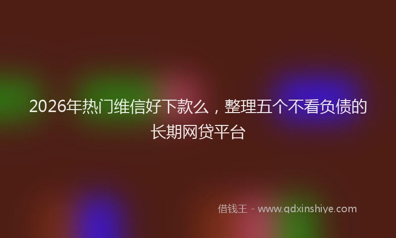 2026年热门维信好下款么，整理五个不看负债的长期网贷平台