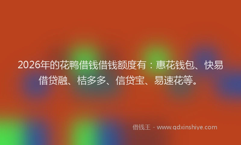 2026年的花鸭借钱借钱额度有：惠花钱包、快易借贷融、桔多多、信贷宝、易速花等。