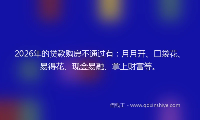 2026年的贷款购房不通过有：月月开、口袋花、易得花、现金易融、掌上财富等。