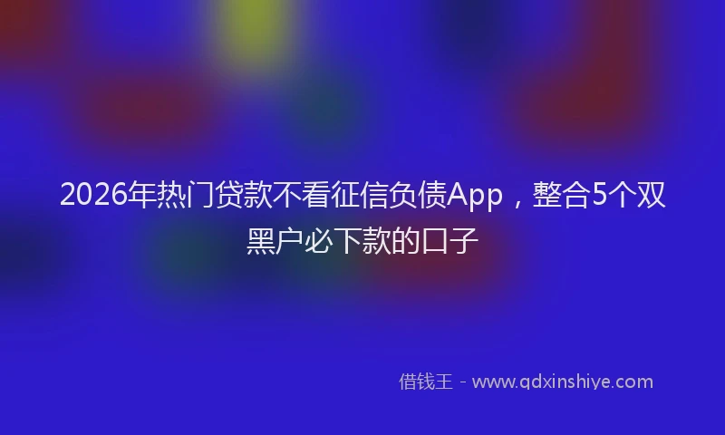 2026年热门贷款不看征信负债App，整合5个双黑户必下款的口子