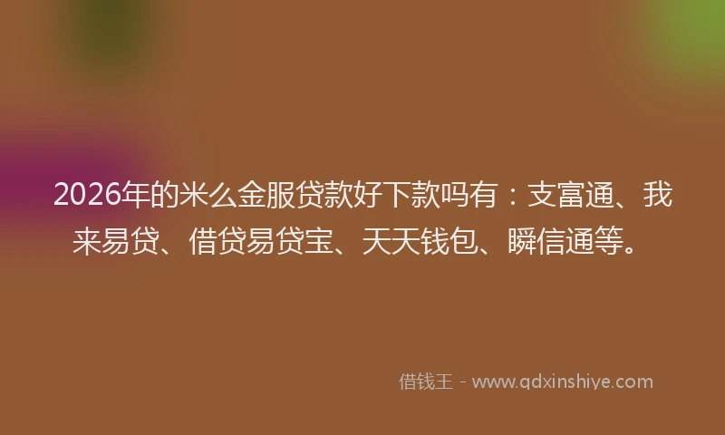 2026年的米么金服贷款好下款吗有：支富通、我来易贷、借贷易贷宝、天天钱包、瞬信通等。