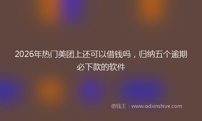 2026年热门美团上还可以借钱吗，归纳五个逾期必下款的软件