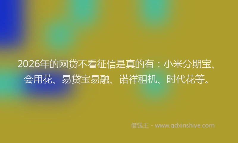 2026年的网贷不看征信是真的有：小米分期宝、会用花、易贷宝易融、诺祥租机、时代花等。
