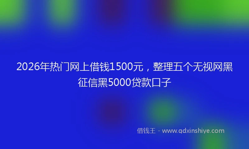 2026年热门网上借钱1500元，整理五个无视网黑征信黑5000贷款口子