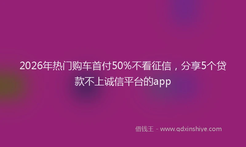 2026年热门购车首付50%不看征信，分享5个贷款不上诚信平台的app