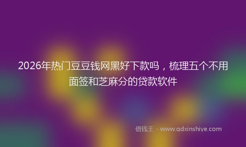 2026年热门豆豆钱网黑好下款吗，梳理五个不用面签和芝麻分的贷款软件