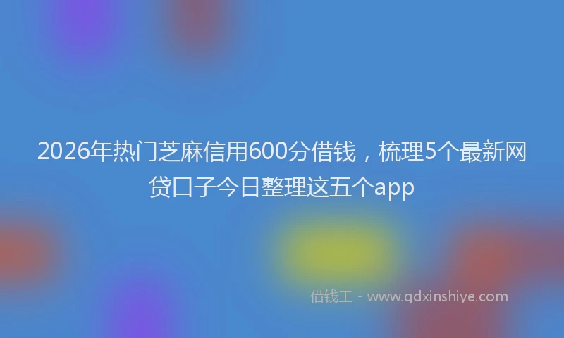 2026年热门芝麻信用600分借钱，梳理5个最新网贷口子今日整理这五个app