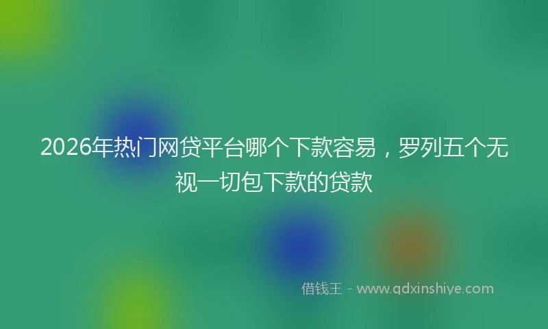 2026年热门网贷平台哪个下款容易，罗列五个无视一切包下款的贷款