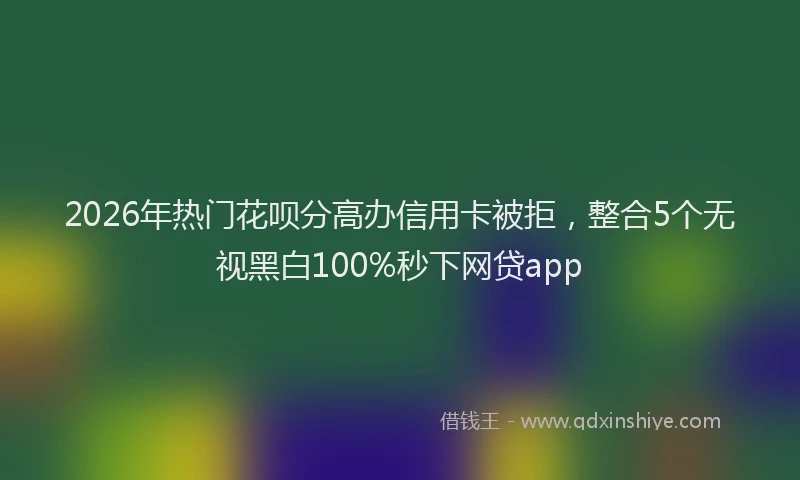 2026年热门花呗分高办信用卡被拒，整合5个无视黑白100%秒下网贷app