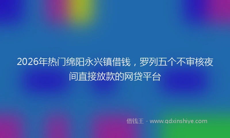 2026年热门绵阳永兴镇借钱，罗列五个不审核夜间直接放款的网贷平台