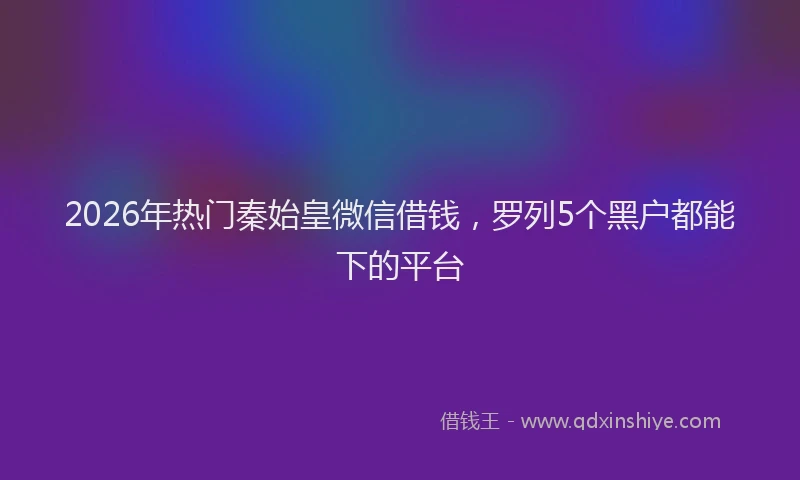 2026年热门秦始皇微信借钱，罗列5个黑户都能下的平台