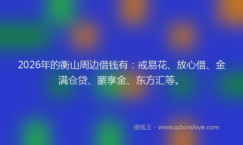 2026年的衡山周边借钱有：戒易花、放心借、金满仓贷、蒙享金、东方汇等。