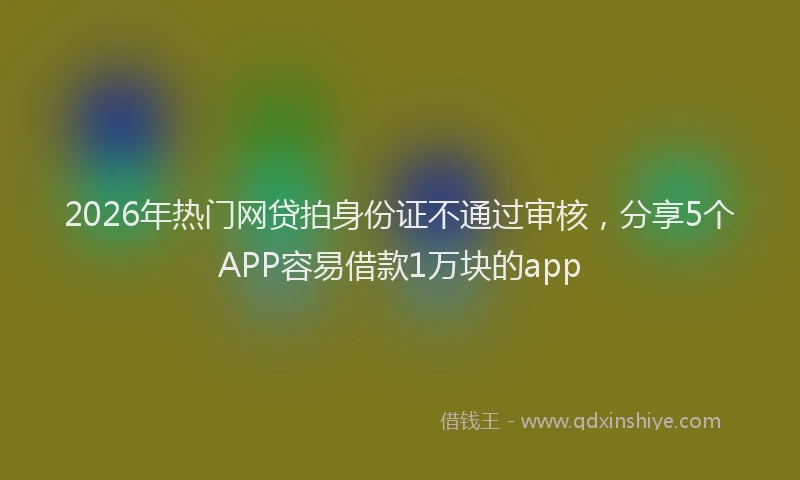 2026年热门网贷拍身份证不通过审核，分享5个APP容易借款1万块的app
