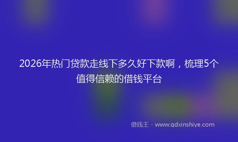 2026年热门贷款走线下多久好下款啊，梳理5个值得信赖的借钱平台