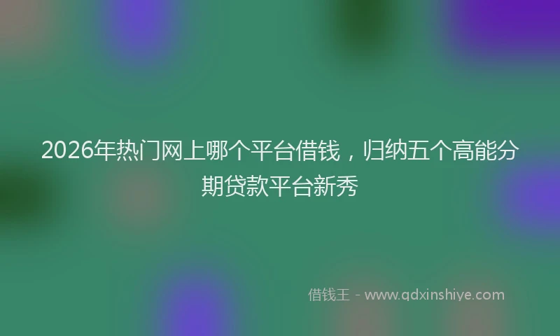 2026年热门网上哪个平台借钱，归纳五个高能分期贷款平台新秀